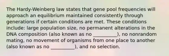 The Hardy-Weinberg law states that gene pool frequencies will approach an equilibrium maintained consistently through generations if certain conditions are met. These conditions include: large population size, no permanent alterations in the DNA composition (also known as no __________), no nonrandom mating, no movement of organisms from one place to another (also known as no __________), and no selection.