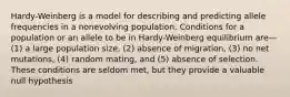 Hardy-Weinberg is a model for describing and predicting allele frequencies in a nonevolving population. Conditions for a population or an allele to be in Hardy-Weinberg equilibrium are—(1) a large population size, (2) absence of migration, (3) no net mutations, (4) random mating, and (5) absence of selection. These conditions are seldom met, but they provide a valuable null hypothesis