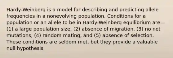 Hardy-Weinberg is a model for describing and predicting allele frequencies in a nonevolving population. Conditions for a population or an allele to be in Hardy-Weinberg equilibrium are—(1) a large population size, (2) absence of migration, (3) no net mutations, (4) random mating, and (5) absence of selection. These conditions are seldom met, but they provide a valuable null hypothesis