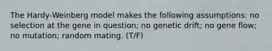 The Hardy-Weinberg model makes the following assumptions: no selection at the gene in question; no genetic drift; no gene flow; no mutation; random mating. (T/F)