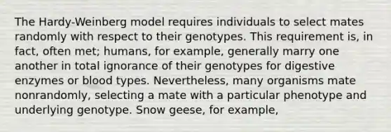 The Hardy-Weinberg model requires individuals to select mates randomly with respect to their genotypes. This requirement is, in fact, often met; humans, for example, generally marry one another in total ignorance of their genotypes for digestive enzymes or blood types. Nevertheless, many organisms mate nonrandomly, selecting a mate with a particular phenotype and underlying genotype. Snow geese, for example,