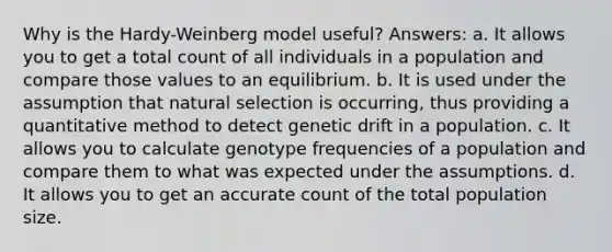 Why is the Hardy-Weinberg model useful? Answers: a. It allows you to get a total count of all individuals in a population and compare those values to an equilibrium. b. It is used under the assumption that natural selection is occurring, thus providing a quantitative method to detect genetic drift in a population. c. It allows you to calculate genotype frequencies of a population and compare them to what was expected under the assumptions. d. It allows you to get an accurate count of the total population size.