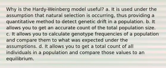 Why is the Hardy-Weinberg model useful? a. It is used under the assumption that natural selection is occurring, thus providing a quantitative method to detect genetic drift in a population. b. It allows you to get an accurate count of the total population size. c. It allows you to calculate genotype frequencies of a population and compare them to what was expected under the assumptions. d. It allows you to get a total count of all individuals in a population and compare those values to an equilibrium.