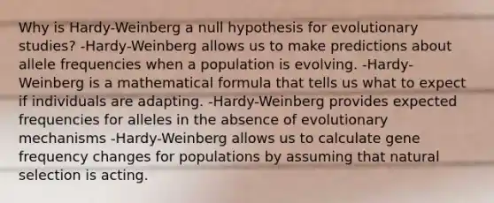 Why is Hardy-Weinberg a null hypothesis for evolutionary studies? -Hardy-Weinberg allows us to make predictions about allele frequencies when a population is evolving. -Hardy-Weinberg is a mathematical formula that tells us what to expect if individuals are adapting. -Hardy-Weinberg provides expected frequencies for alleles in the absence of evolutionary mechanisms -Hardy-Weinberg allows us to calculate gene frequency changes for populations by assuming that natural selection is acting.