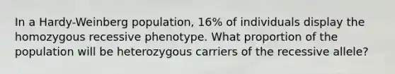 In a Hardy-Weinberg population, 16% of individuals display the homozygous recessive phenotype. What proportion of the population will be heterozygous carriers of the recessive allele?