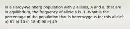 In a Hardy-Weinberg population with 2 alleles, A and a, that are in equilibrium, the frequency of allele a is .1. What is the percentage of the population that is heterozygous for this allele? a) 81 b) 10 c) 18 d) 90 e) 49