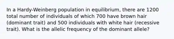 In a Hardy-Weinberg population in equilibrium, there are 1200 total number of individuals of which 700 have brown hair (dominant trait) and 500 individuals with white hair (recessive trait). What is the allelic frequency of the dominant allele?