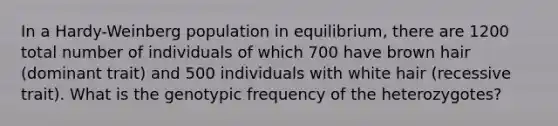 In a Hardy-Weinberg population in equilibrium, there are 1200 total number of individuals of which 700 have brown hair (dominant trait) and 500 individuals with white hair (recessive trait). What is the genotypic frequency of the heterozygotes?