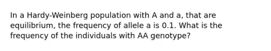 In a Hardy-Weinberg population with A and a, that are equilibrium, the frequency of allele a is 0.1. What is the frequency of the individuals with AA genotype?