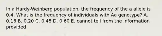 In a Hardy-Weinberg population, the frequency of the a allele is 0.4. What is the frequency of individuals with Aa genotype? A. 0.16 B. 0.20 C. 0.48 D. 0.60 E. cannot tell from the information provided