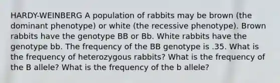 HARDY-WEINBERG A population of rabbits may be brown (the dominant phenotype) or white (the recessive phenotype). Brown rabbits have the genotype BB or Bb. White rabbits have the genotype bb. The frequency of the BB genotype is .35. What is the frequency of heterozygous rabbits? What is the frequency of the B allele? What is the frequency of the b allele?