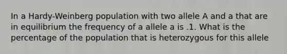 In a Hardy-Weinberg population with two allele A and a that are in equilibrium the frequency of a allele a is .1. What is the percentage of the population that is heterozygous for this allele