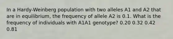 In a Hardy-Weinberg population with two alleles A1 and A2 that are in equilibrium, the frequency of allele A2 is 0.1. What is the frequency of individuals with A1A1 genotype? 0.20 0.32 0.42 0.81