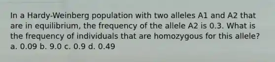 In a Hardy-Weinberg population with two alleles A1 and A2 that are in equilibrium, the frequency of the allele A2 is 0.3. What is the frequency of individuals that are homozygous for this allele? a. 0.09 b. 9.0 c. 0.9 d. 0.49