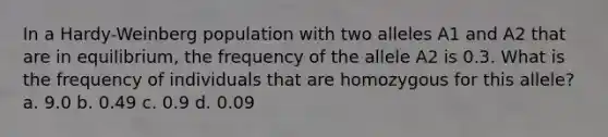 In a Hardy-Weinberg population with two alleles A1 and A2 that are in equilibrium, the frequency of the allele A2 is 0.3. What is the frequency of individuals that are homozygous for this allele? a. 9.0 b. 0.49 c. 0.9 d. 0.09