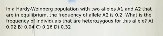 In a Hardy-Weinberg population with two alleles A1 and A2 that are in equilibrium, the frequency of allele A2 is 0.2. What is the frequency of individuals that are heterozygous for this allele? A) 0.02 B) 0.04 C) 0.16 D) 0.32