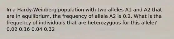 In a Hardy-Weinberg population with two alleles A1 and A2 that are in equilibrium, the frequency of allele A2 is 0.2. What is the frequency of individuals that are heterozygous for this allele? 0.02 0.16 0.04 0.32