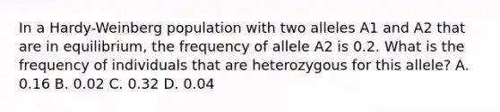 In a Hardy-Weinberg population with two alleles A1 and A2 that are in equilibrium, the frequency of allele A2 is 0.2. What is the frequency of individuals that are heterozygous for this allele? A. 0.16 B. 0.02 C. 0.32 D. 0.04