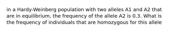 in a Hardy-Weinberg population with two alleles A1 and A2 that are in equilibrium, the frequency of the allele A2 is 0.3. What is the frequency of individuals that are homozygous for this allele