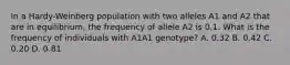 In a Hardy-Weinberg population with two alleles A1 and A2 that are in equilibrium, the frequency of allele A2 is 0.1. What is the frequency of individuals with A1A1 genotype? A. 0.32 B. 0.42 C. 0.20 D. 0.81