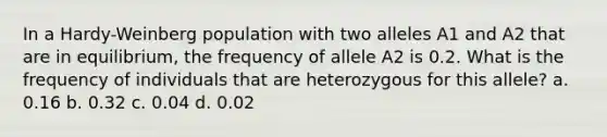 In a Hardy-Weinberg population with two alleles A1 and A2 that are in equilibrium, the frequency of allele A2 is 0.2. What is the frequency of individuals that are heterozygous for this allele? a. 0.16 b. 0.32 c. 0.04 d. 0.02