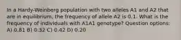 In a Hardy-Weinberg population with two alleles A1 and A2 that are in equilibrium, the frequency of allele A2 is 0.1. What is the frequency of individuals with A1A1 genotype? Question options: A) 0.81 B) 0.32 C) 0.42 D) 0.20