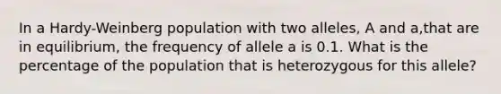 In a Hardy-Weinberg population with two alleles, A and a,that are in equilibrium, the frequency of allele a is 0.1. What is the percentage of the population that is heterozygous for this allele?