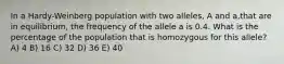 In a Hardy-Weinberg population with two alleles, A and a,that are in equilibrium, the frequency of the allele a is 0.4. What is the percentage of the population that is homozygous for this allele? A) 4 B) 16 C) 32 D) 36 E) 40