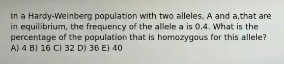 In a Hardy-Weinberg population with two alleles, A and a,that are in equilibrium, the frequency of the allele a is 0.4. What is the percentage of the population that is homozygous for this allele? A) 4 B) 16 C) 32 D) 36 E) 40