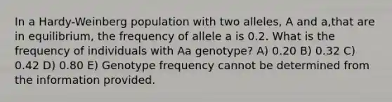 In a Hardy-Weinberg population with two alleles, A and a,that are in equilibrium, the frequency of allele a is 0.2. What is the frequency of individuals with Aa genotype? A) 0.20 B) 0.32 C) 0.42 D) 0.80 E) Genotype frequency cannot be determined from the information provided.