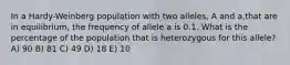 In a Hardy-Weinberg population with two alleles, A and a,that are in equilibrium, the frequency of allele a is 0.1. What is the percentage of the population that is heterozygous for this allele? A) 90 B) 81 C) 49 D) 18 E) 10