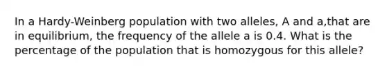 In a Hardy-Weinberg population with two alleles, A and a,that are in equilibrium, the frequency of the allele a is 0.4. What is the percentage of the population that is homozygous for this allele?