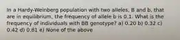 In a Hardy-Weinberg population with two alleles, B and b, that are in equilibrium, the frequency of allele b is 0.1. What is the frequency of individuals with BB genotype? a) 0.20 b) 0.32 c) 0.42 d) 0.81 e) None of the above