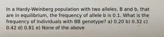 In a Hardy-Weinberg population with two alleles, B and b, that are in equilibrium, the frequency of allele b is 0.1. What is the frequency of individuals with BB genotype? a) 0.20 b) 0.32 c) 0.42 d) 0.81 e) None of the above