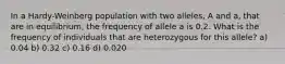 In a Hardy-Weinberg population with two alleles, A and a, that are in equilibrium, the frequency of allele a is 0.2. What is the frequency of individuals that are heterozygous for this allele? a) 0.04 b) 0.32 c) 0.16 d) 0.020