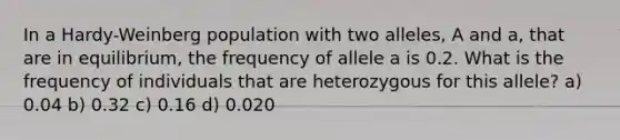 In a Hardy-Weinberg population with two alleles, A and a, that are in equilibrium, the frequency of allele a is 0.2. What is the frequency of individuals that are heterozygous for this allele? a) 0.04 b) 0.32 c) 0.16 d) 0.020