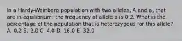 In a Hardy-Weinberg population with two alleles, A and a, that are in equilibrium, the frequency of allele a is 0.2. What is the percentage of the population that is heterozygous for this allele? A. 0.2 B. 2.0 C. 4.0 D. 16.0 E. 32.0