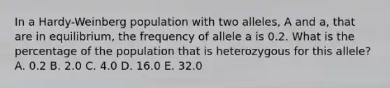 In a Hardy-Weinberg population with two alleles, A and a, that are in equilibrium, the frequency of allele a is 0.2. What is the percentage of the population that is heterozygous for this allele? A. 0.2 B. 2.0 C. 4.0 D. 16.0 E. 32.0