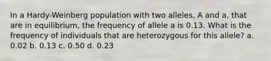 In a Hardy-Weinberg population with two alleles, A and a, that are in equilibrium, the frequency of allele a is 0.13. What is the frequency of individuals that are heterozygous for this allele? a. 0.02 b. 0.13 c. 0.50 d. 0.23