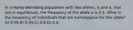 In a Hardy-Weinberg population with two alleles, A and a, that are in equilibrium, the frequency of the allele a is 0.3. What is the frequency of individuals that are homozygous for this allele? A) 0.09 B) 0.49 C) 0.9 D) 9.0