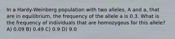 In a Hardy-Weinberg population with two alleles, A and a, that are in equilibrium, the frequency of the allele a is 0.3. What is the frequency of individuals that are homozygous for this allele? A) 0.09 B) 0.49 C) 0.9 D) 9.0