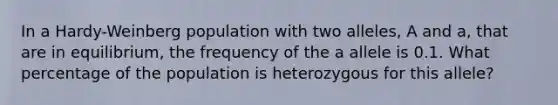 In a Hardy-Weinberg population with two alleles, A and a, that are in equilibrium, the frequency of the a allele is 0.1. What percentage of the population is heterozygous for this allele?