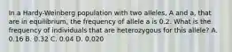 In a Hardy-Weinberg population with two alleles, A and a, that are in equilibrium, the frequency of allele a is 0.2. What is the frequency of individuals that are heterozygous for this allele? A. 0.16 B. 0.32 C. 0.04 D. 0.020