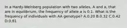 In a Hardy-Weinberg population with two alleles, A and a, that are in equilibrium, the frequency of allele a is 0.1. What is the frequency of individuals with AA genotype? A.0.20 B.0.32 C.0.42 D.0.81