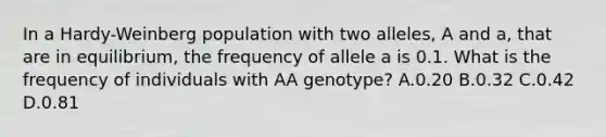 In a Hardy-Weinberg population with two alleles, A and a, that are in equilibrium, the frequency of allele a is 0.1. What is the frequency of individuals with AA genotype? A.0.20 B.0.32 C.0.42 D.0.81