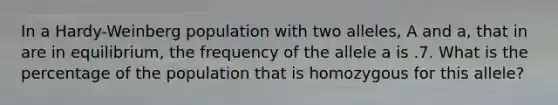 In a Hardy-Weinberg population with two alleles, A and a, that in are in equilibrium, the frequency of the allele a is .7. What is the percentage of the population that is homozygous for this allele?