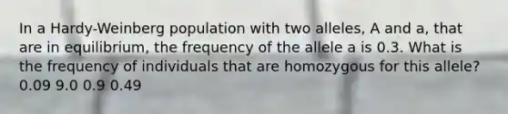 In a Hardy-Weinberg population with two alleles, A and a, that are in equilibrium, the frequency of the allele a is 0.3. What is the frequency of individuals that are homozygous for this allele? 0.09 9.0 0.9 0.49