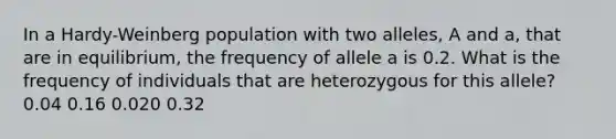 In a Hardy-Weinberg population with two alleles, A and a, that are in equilibrium, the frequency of allele a is 0.2. What is the frequency of individuals that are heterozygous for this allele? 0.04 0.16 0.020 0.32