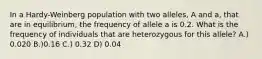 In a Hardy-Weinberg population with two alleles, A and a, that are in equilibrium, the frequency of allele a is 0.2. What is the frequency of individuals that are heterozygous for this allele? A.) 0.020 B.)0.16 C.) 0.32 D) 0.04