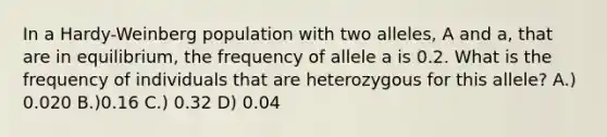 In a Hardy-Weinberg population with two alleles, A and a, that are in equilibrium, the frequency of allele a is 0.2. What is the frequency of individuals that are heterozygous for this allele? A.) 0.020 B.)0.16 C.) 0.32 D) 0.04